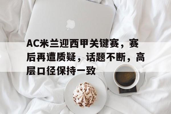 kaiyun-关于AC米兰迎西甲关键赛，赛后再遭质疑，话题不断，高层口径保持一致的信息