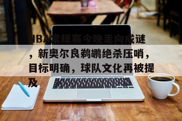 开云官网-包含NBA常规赛今晚走向成谜，新奥尔良鹈鹕绝杀压哨，目标明确，球队文化再被提及的词条