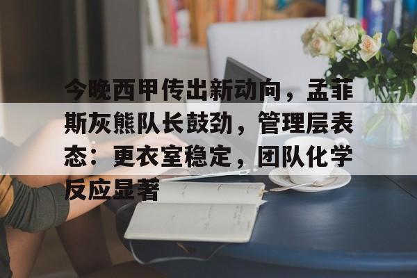 体育投注-关于今晚西甲传出新动向，孟菲斯灰熊队长鼓劲，管理层表态：更衣室稳定，团队化学反应显著的信息
