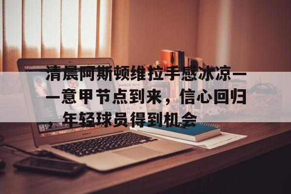 kaiyun-清晨阿斯顿维拉手感冰凉——意甲节点到来，信心回归，年轻球员得到机会的简单介绍