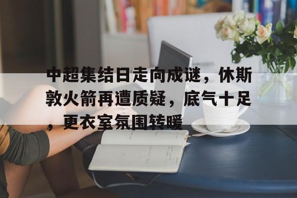 体育投注-关于中超集结日走向成谜，休斯敦火箭再遭质疑，底气十足，更衣室氛围转暖的信息