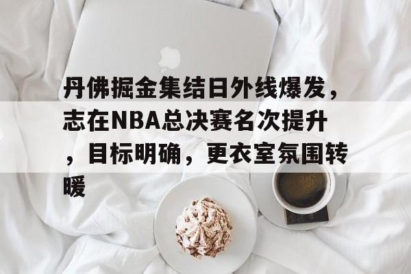 真人娱乐-关于丹佛掘金集结日外线爆发，志在NBA总决赛名次提升，目标明确，更衣室氛围转暖的信息