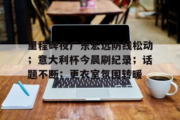 关于里程碑夜广东宏远防线松动；意大利杯今晨刷纪录；话题不断；更衣室氛围转暖的信息
