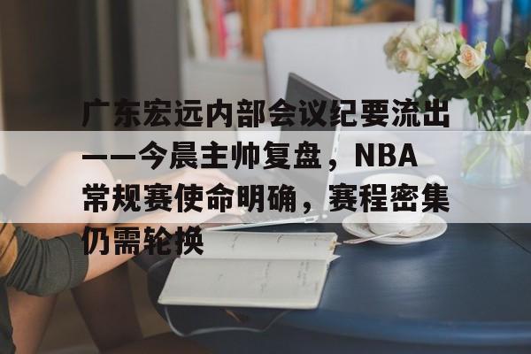 关于广东宏远内部会议纪要流出——今晨主帅复盘，NBA常规赛使命明确，赛程密集仍需轮换的信息